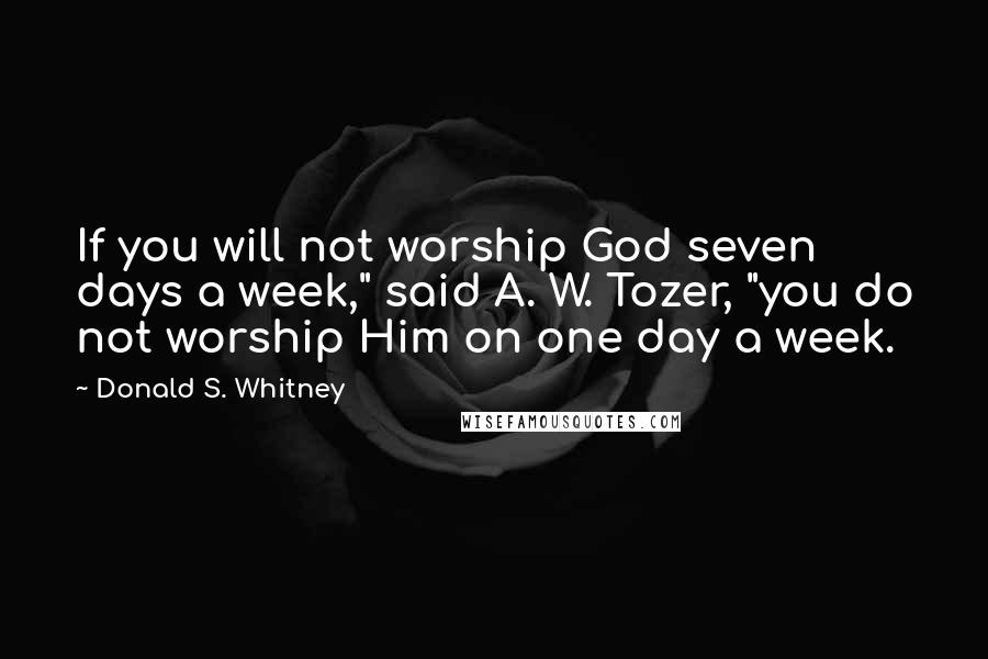 Donald S. Whitney Quotes: If you will not worship God seven days a week," said A. W. Tozer, "you do not worship Him on one day a week.