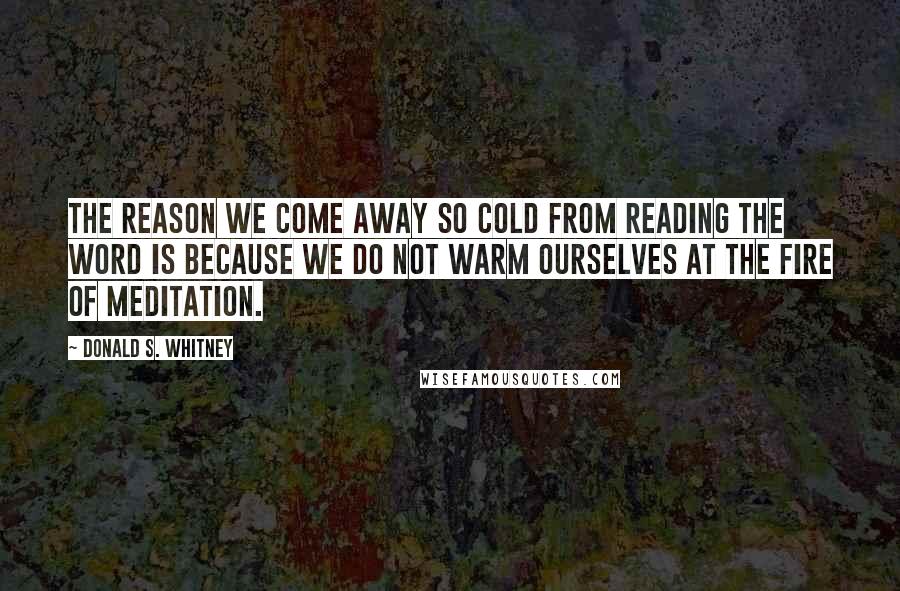 Donald S. Whitney Quotes: The reason we come away so cold from reading the word is because we do not warm ourselves at the fire of meditation.