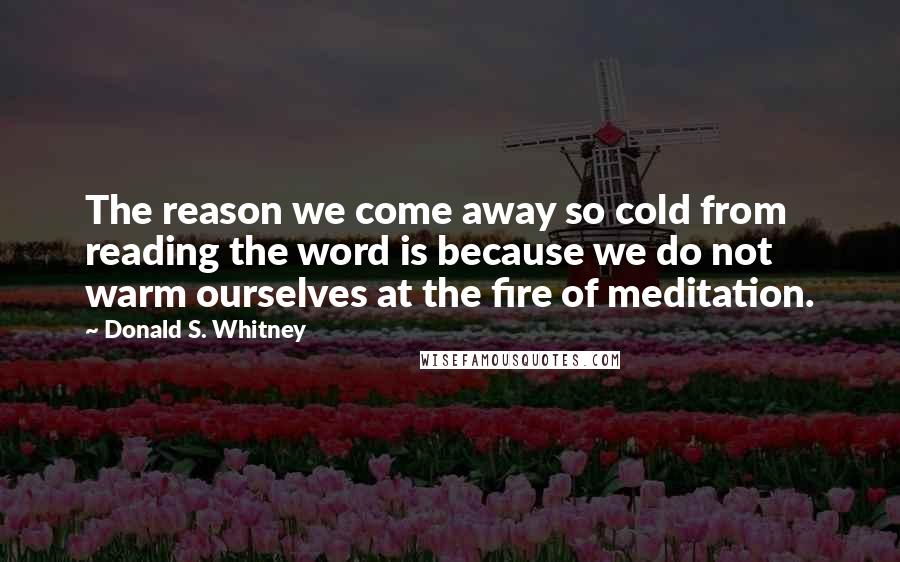 Donald S. Whitney Quotes: The reason we come away so cold from reading the word is because we do not warm ourselves at the fire of meditation.