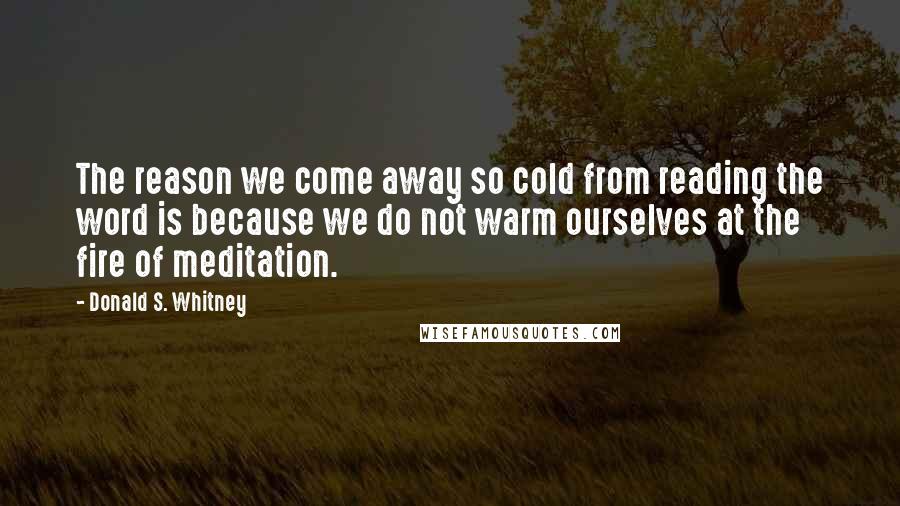 Donald S. Whitney Quotes: The reason we come away so cold from reading the word is because we do not warm ourselves at the fire of meditation.