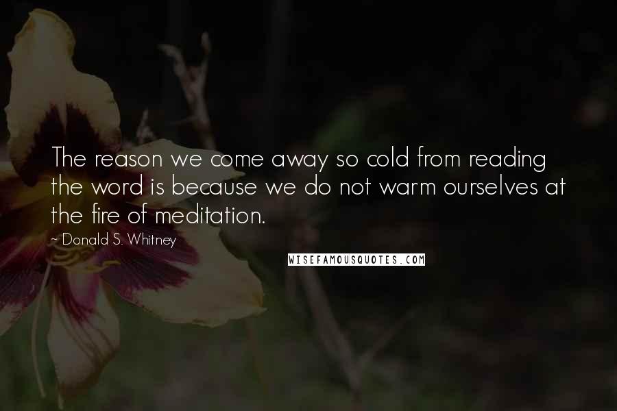 Donald S. Whitney Quotes: The reason we come away so cold from reading the word is because we do not warm ourselves at the fire of meditation.