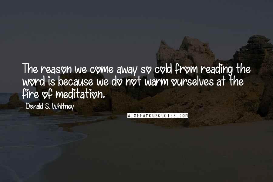 Donald S. Whitney Quotes: The reason we come away so cold from reading the word is because we do not warm ourselves at the fire of meditation.