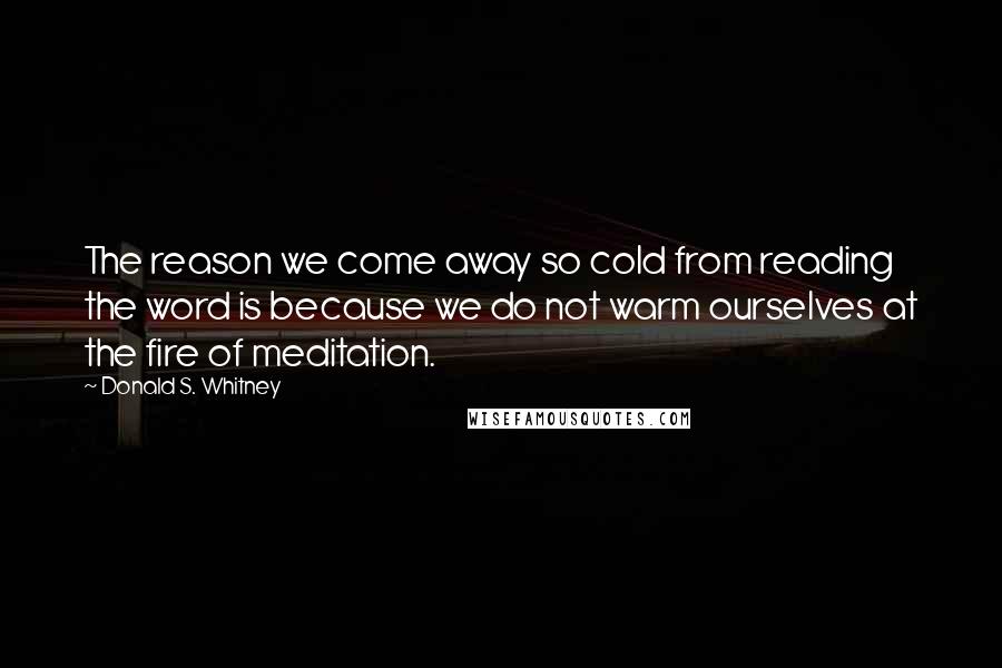 Donald S. Whitney Quotes: The reason we come away so cold from reading the word is because we do not warm ourselves at the fire of meditation.