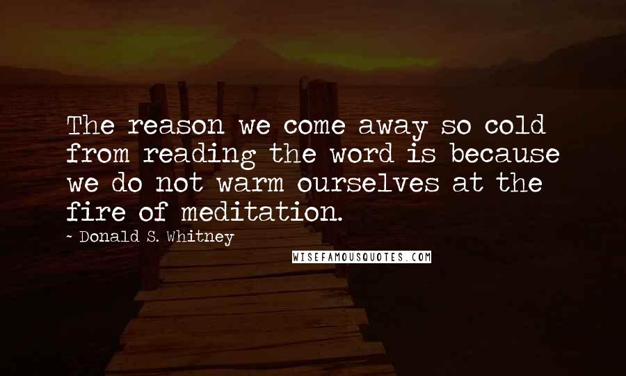 Donald S. Whitney Quotes: The reason we come away so cold from reading the word is because we do not warm ourselves at the fire of meditation.