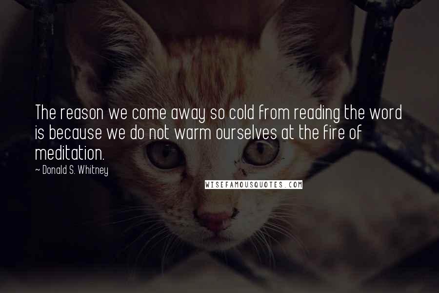 Donald S. Whitney Quotes: The reason we come away so cold from reading the word is because we do not warm ourselves at the fire of meditation.