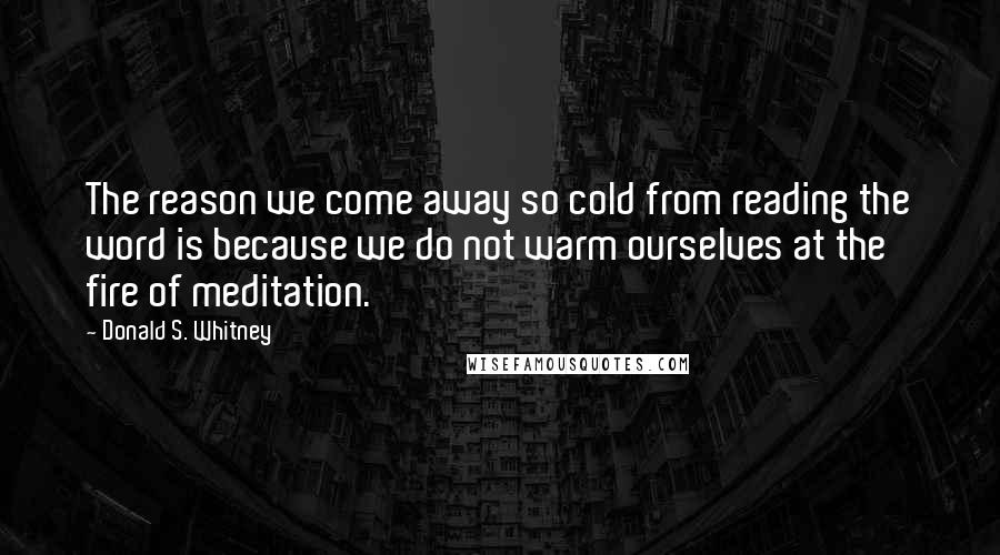 Donald S. Whitney Quotes: The reason we come away so cold from reading the word is because we do not warm ourselves at the fire of meditation.