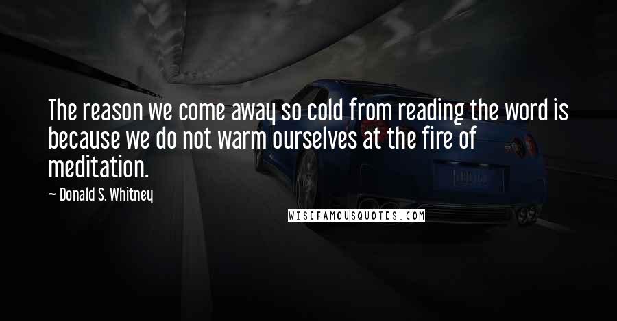 Donald S. Whitney Quotes: The reason we come away so cold from reading the word is because we do not warm ourselves at the fire of meditation.