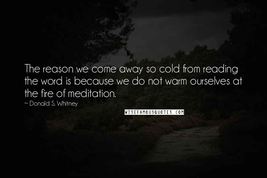 Donald S. Whitney Quotes: The reason we come away so cold from reading the word is because we do not warm ourselves at the fire of meditation.