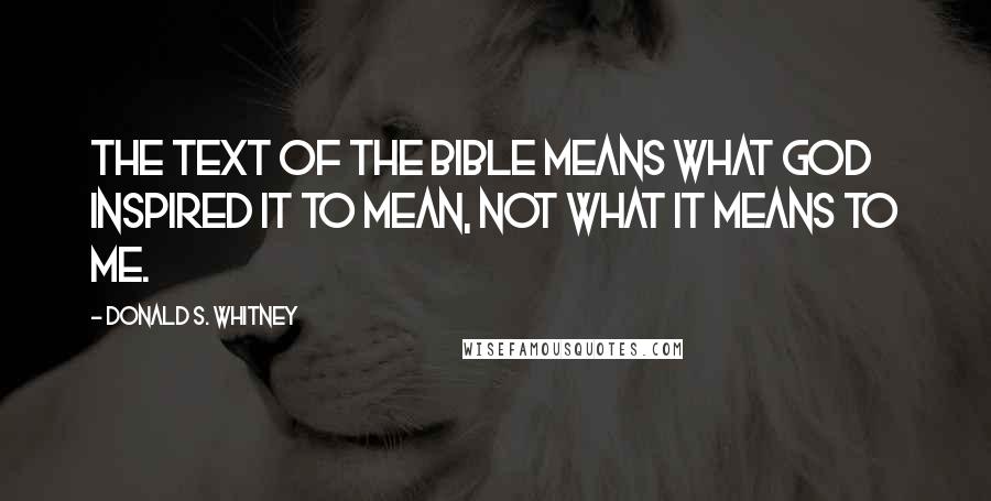 Donald S. Whitney Quotes: The text of the Bible means what God inspired it to mean, not what it means to me.