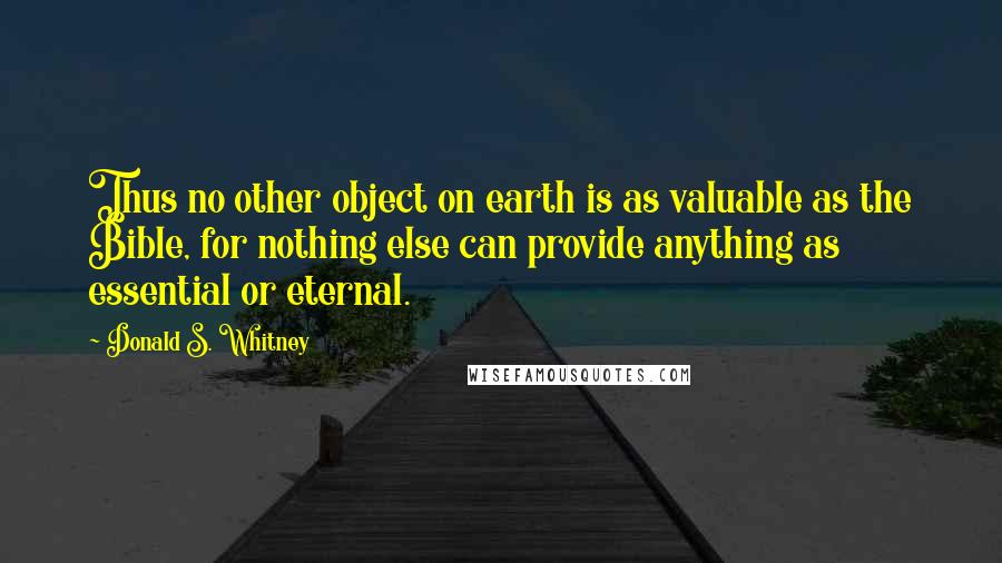 Donald S. Whitney Quotes: Thus no other object on earth is as valuable as the Bible, for nothing else can provide anything as essential or eternal.