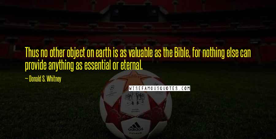 Donald S. Whitney Quotes: Thus no other object on earth is as valuable as the Bible, for nothing else can provide anything as essential or eternal.