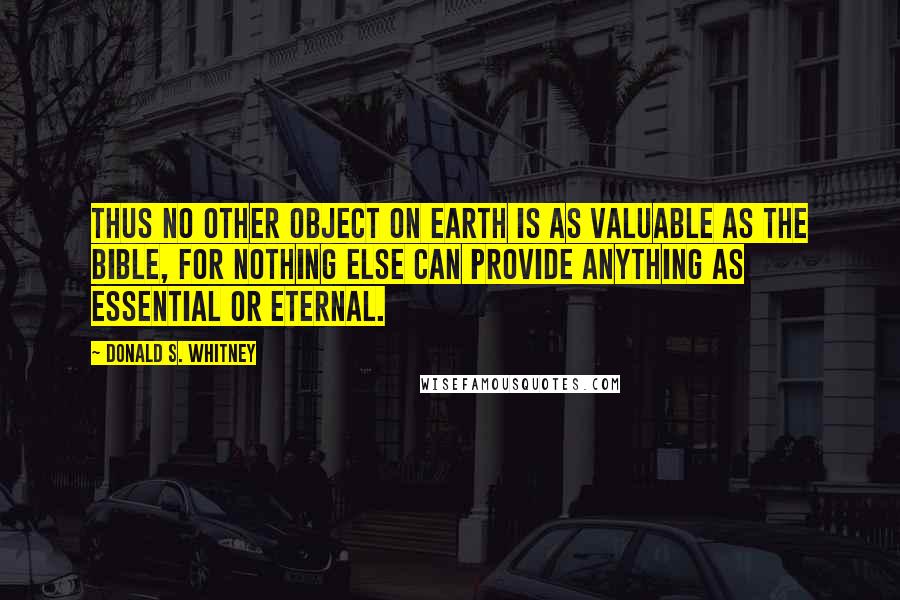 Donald S. Whitney Quotes: Thus no other object on earth is as valuable as the Bible, for nothing else can provide anything as essential or eternal.