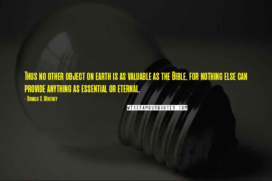 Donald S. Whitney Quotes: Thus no other object on earth is as valuable as the Bible, for nothing else can provide anything as essential or eternal.