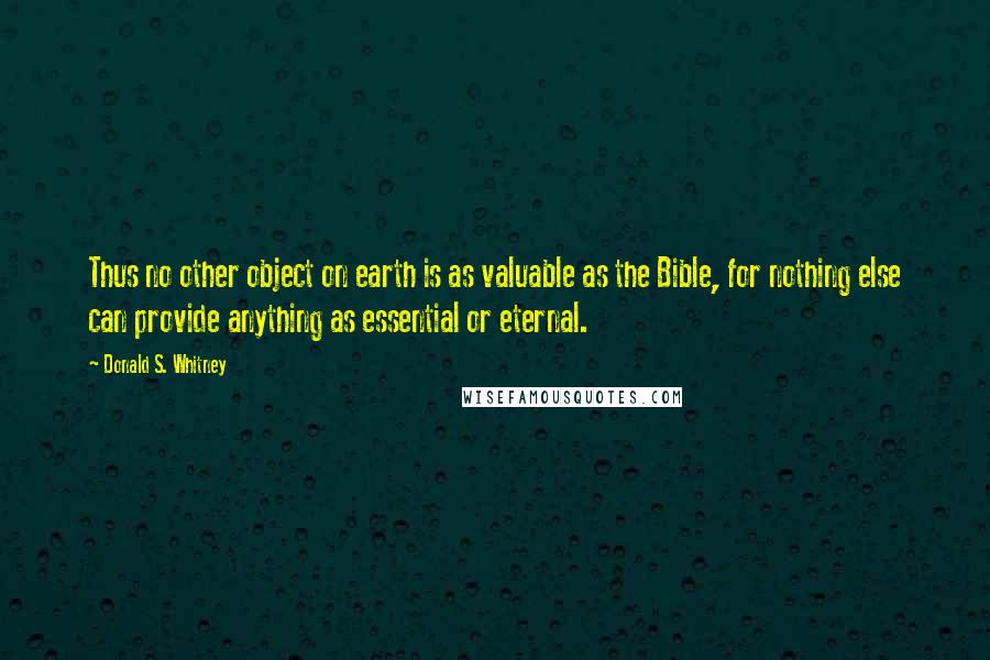 Donald S. Whitney Quotes: Thus no other object on earth is as valuable as the Bible, for nothing else can provide anything as essential or eternal.