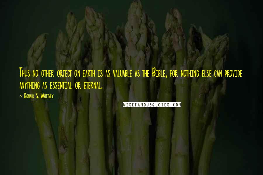 Donald S. Whitney Quotes: Thus no other object on earth is as valuable as the Bible, for nothing else can provide anything as essential or eternal.