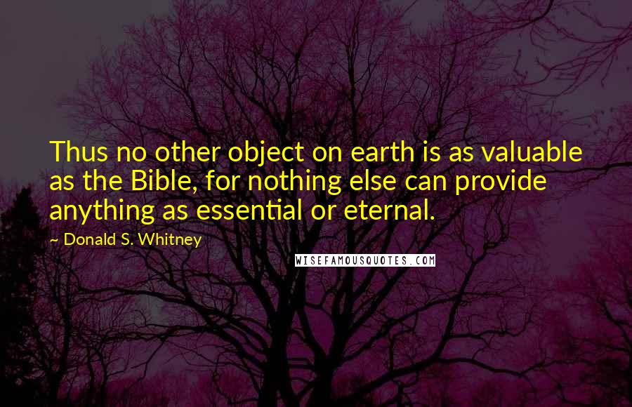 Donald S. Whitney Quotes: Thus no other object on earth is as valuable as the Bible, for nothing else can provide anything as essential or eternal.