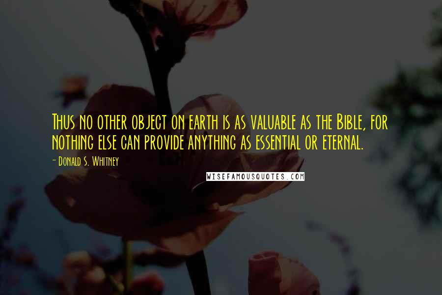 Donald S. Whitney Quotes: Thus no other object on earth is as valuable as the Bible, for nothing else can provide anything as essential or eternal.