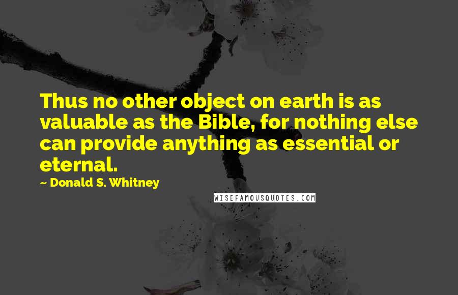 Donald S. Whitney Quotes: Thus no other object on earth is as valuable as the Bible, for nothing else can provide anything as essential or eternal.