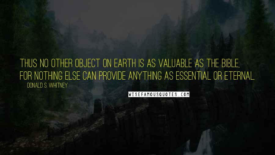 Donald S. Whitney Quotes: Thus no other object on earth is as valuable as the Bible, for nothing else can provide anything as essential or eternal.