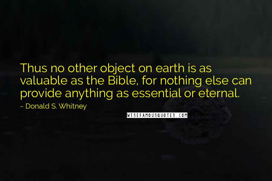 Donald S. Whitney Quotes: Thus no other object on earth is as valuable as the Bible, for nothing else can provide anything as essential or eternal.