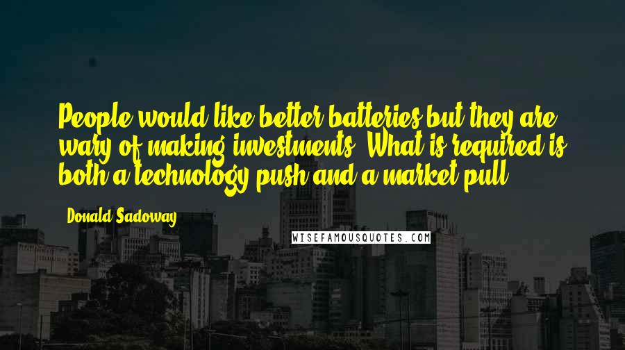 Donald Sadoway Quotes: People would like better batteries but they are wary of making investments. What is required is both a technology push and a market pull.
