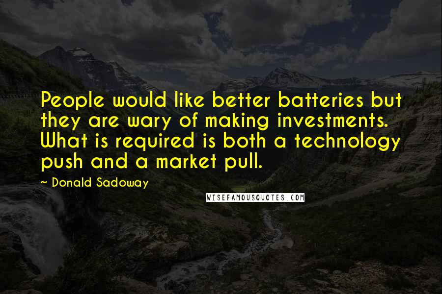 Donald Sadoway Quotes: People would like better batteries but they are wary of making investments. What is required is both a technology push and a market pull.