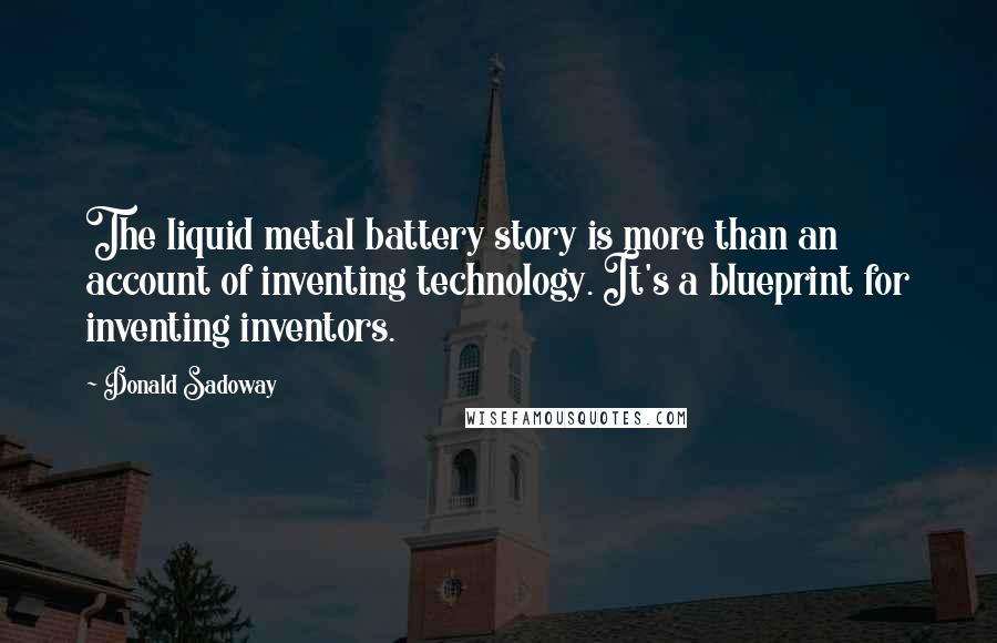 Donald Sadoway Quotes: The liquid metal battery story is more than an account of inventing technology. It's a blueprint for inventing inventors.