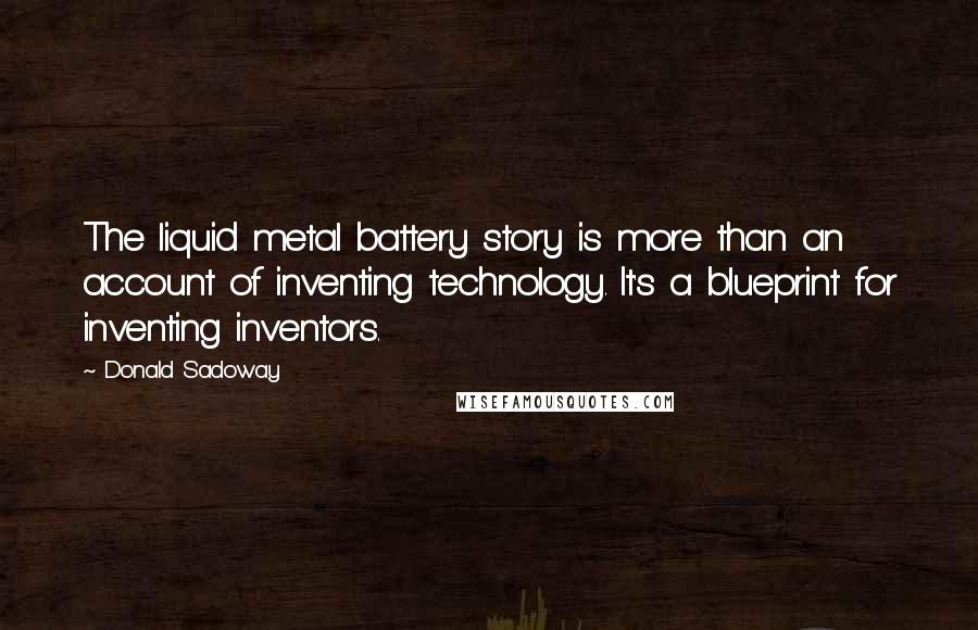 Donald Sadoway Quotes: The liquid metal battery story is more than an account of inventing technology. It's a blueprint for inventing inventors.