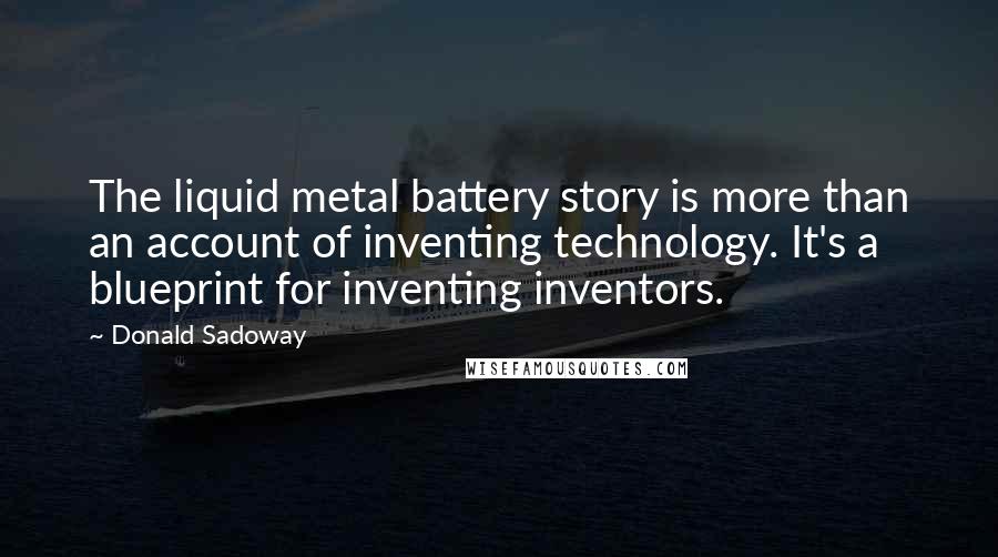 Donald Sadoway Quotes: The liquid metal battery story is more than an account of inventing technology. It's a blueprint for inventing inventors.