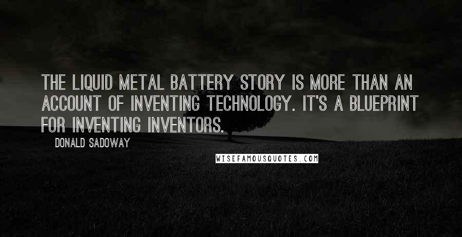 Donald Sadoway Quotes: The liquid metal battery story is more than an account of inventing technology. It's a blueprint for inventing inventors.