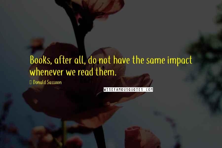 Donald Sassoon Quotes: Books, after all, do not have the same impact whenever we read them.