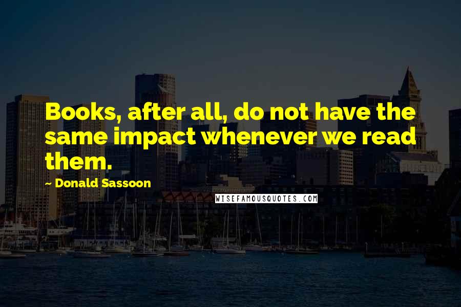 Donald Sassoon Quotes: Books, after all, do not have the same impact whenever we read them.