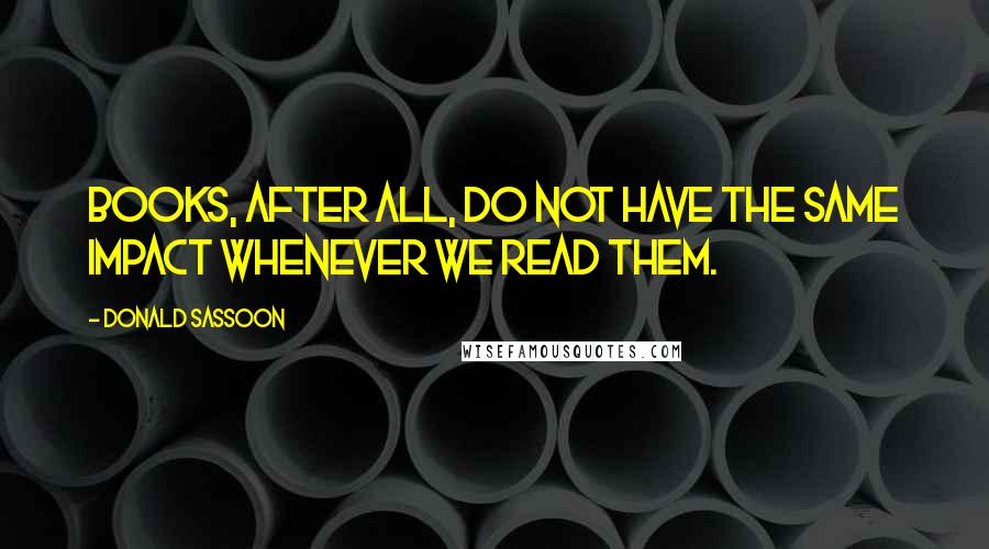 Donald Sassoon Quotes: Books, after all, do not have the same impact whenever we read them.