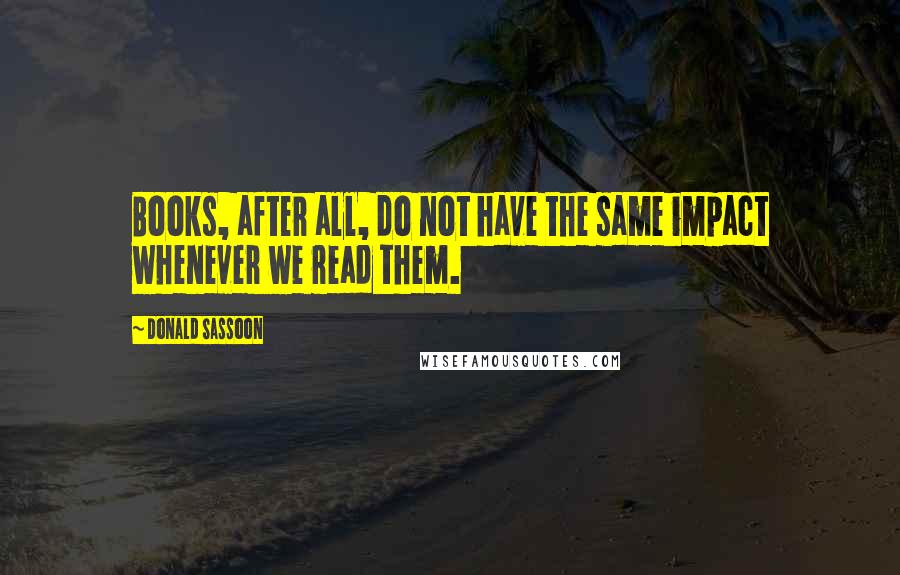 Donald Sassoon Quotes: Books, after all, do not have the same impact whenever we read them.