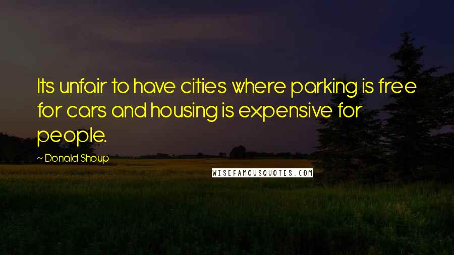 Donald Shoup Quotes: Its unfair to have cities where parking is free for cars and housing is expensive for people.