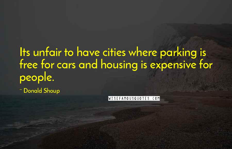 Donald Shoup Quotes: Its unfair to have cities where parking is free for cars and housing is expensive for people.