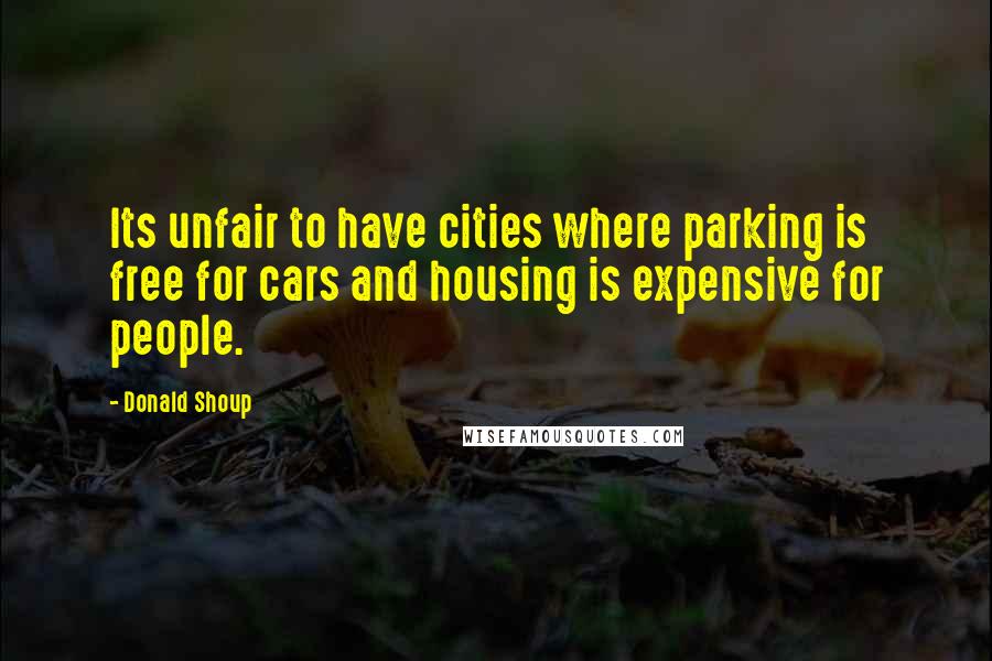 Donald Shoup Quotes: Its unfair to have cities where parking is free for cars and housing is expensive for people.