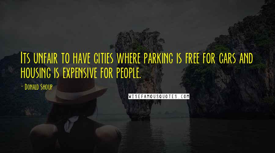 Donald Shoup Quotes: Its unfair to have cities where parking is free for cars and housing is expensive for people.