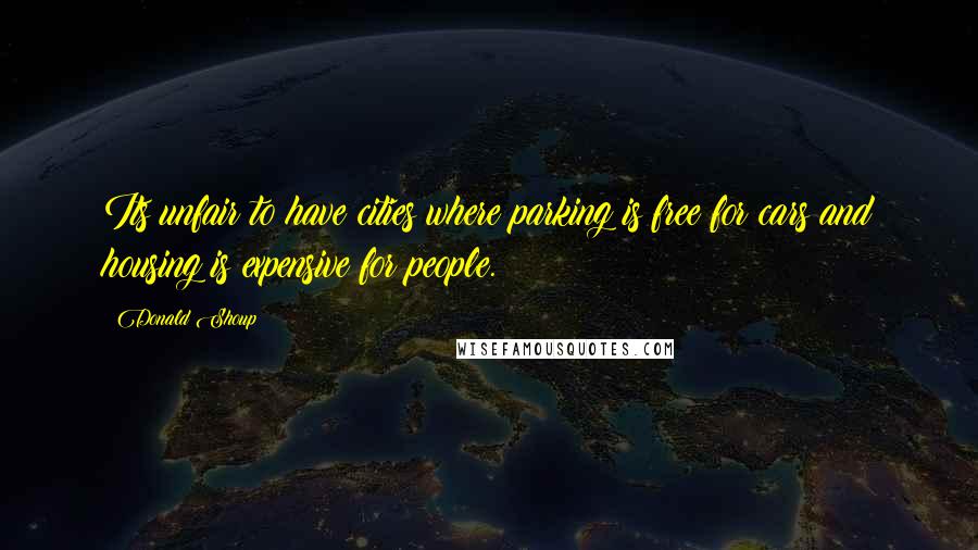 Donald Shoup Quotes: Its unfair to have cities where parking is free for cars and housing is expensive for people.
