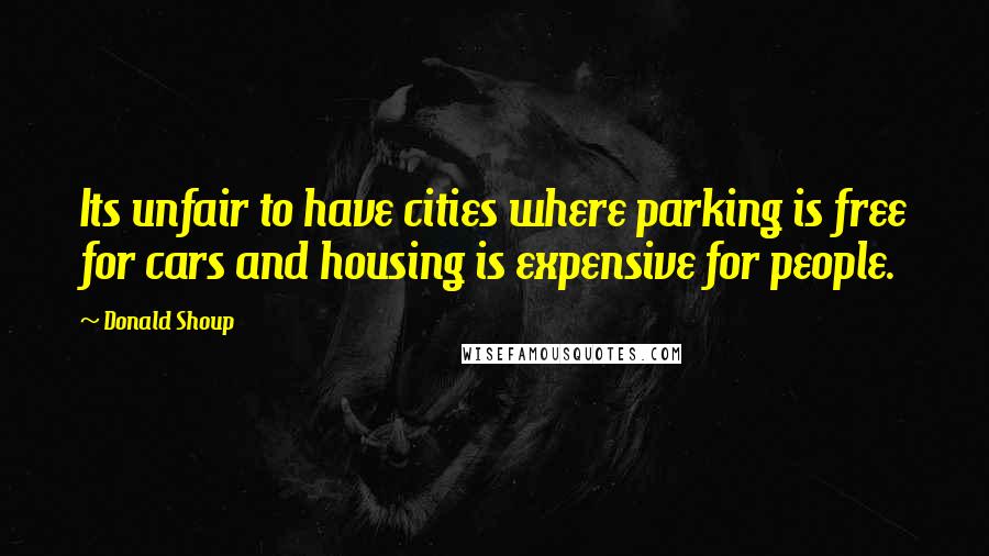 Donald Shoup Quotes: Its unfair to have cities where parking is free for cars and housing is expensive for people.
