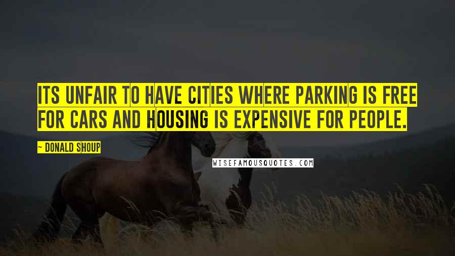 Donald Shoup Quotes: Its unfair to have cities where parking is free for cars and housing is expensive for people.