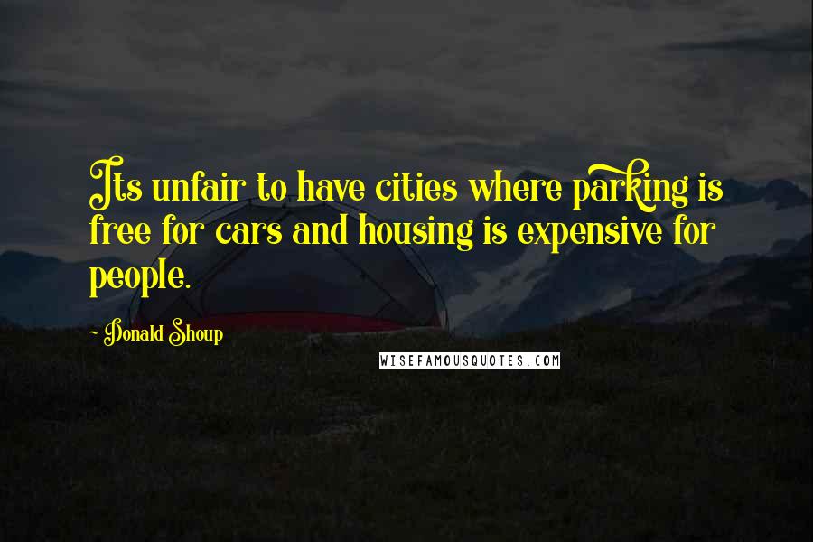 Donald Shoup Quotes: Its unfair to have cities where parking is free for cars and housing is expensive for people.