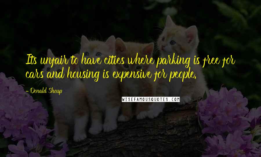 Donald Shoup Quotes: Its unfair to have cities where parking is free for cars and housing is expensive for people.