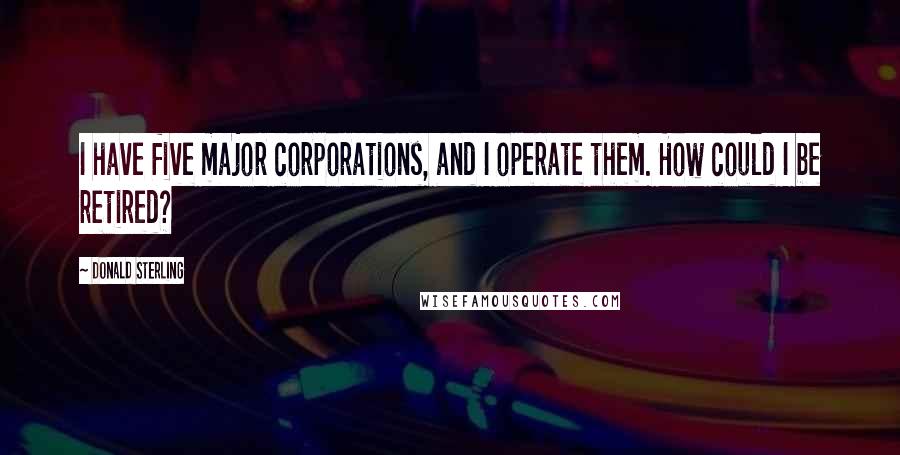 Donald Sterling Quotes: I have five major corporations, and I operate them. How could I be retired?