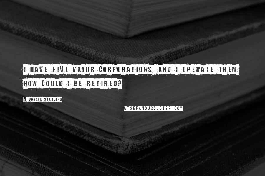 Donald Sterling Quotes: I have five major corporations, and I operate them. How could I be retired?