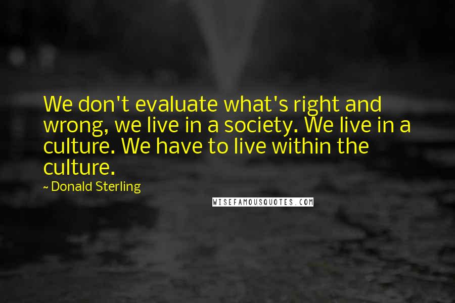 Donald Sterling Quotes: We don't evaluate what's right and wrong, we live in a society. We live in a culture. We have to live within the culture.