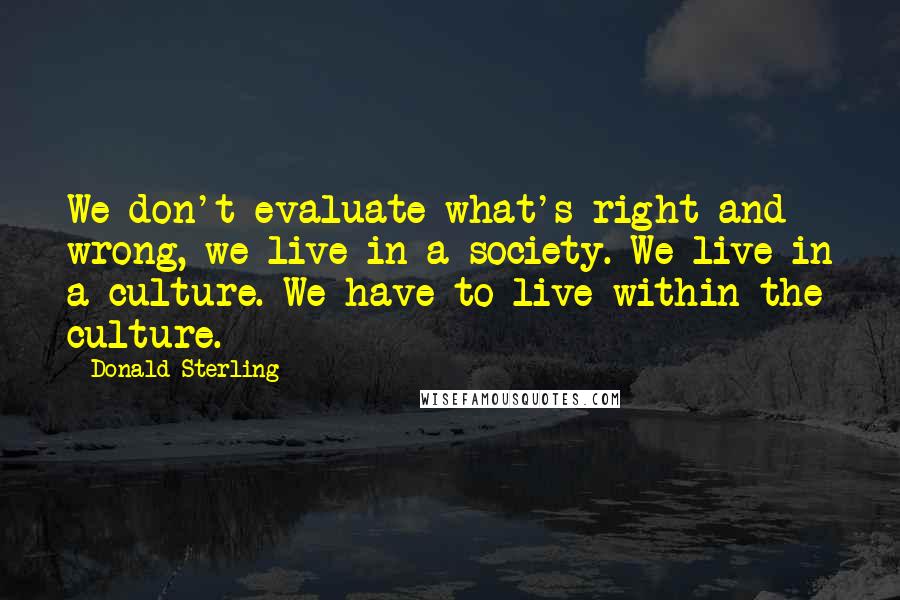 Donald Sterling Quotes: We don't evaluate what's right and wrong, we live in a society. We live in a culture. We have to live within the culture.