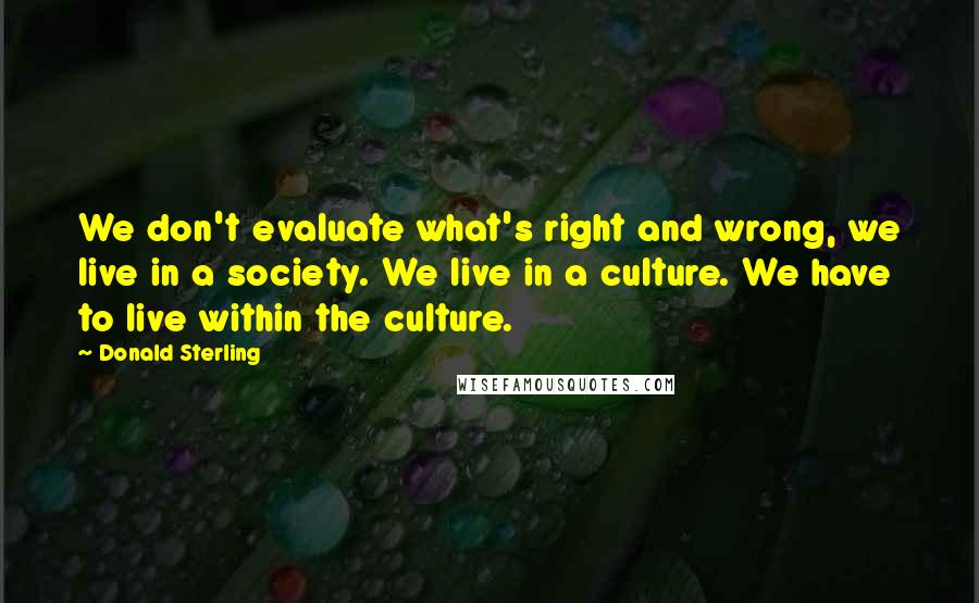 Donald Sterling Quotes: We don't evaluate what's right and wrong, we live in a society. We live in a culture. We have to live within the culture.