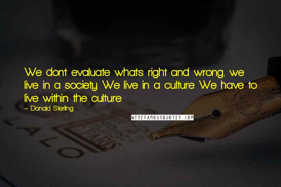 Donald Sterling Quotes: We don't evaluate what's right and wrong, we live in a society. We live in a culture. We have to live within the culture.