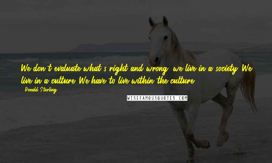 Donald Sterling Quotes: We don't evaluate what's right and wrong, we live in a society. We live in a culture. We have to live within the culture.